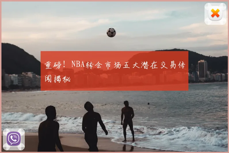 重磅！NBA转会市场五大潜在交易传闻揭秘