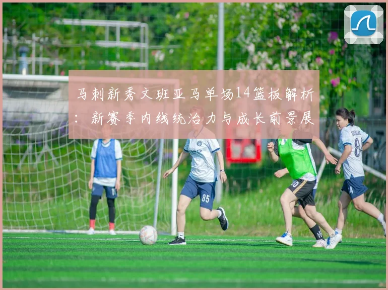 马刺新秀文班亚马单场14篮板解析:新赛季内线统治力与成长前景展望