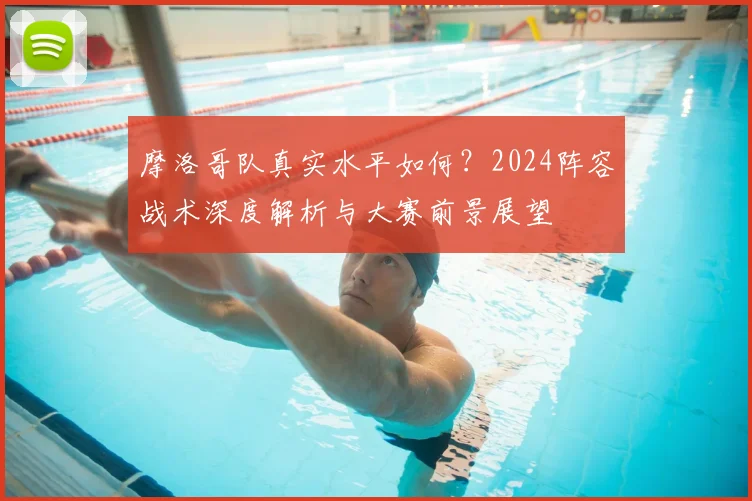 摩洛哥队真实水平如何？2024阵容战术深度解析与大赛前景展望