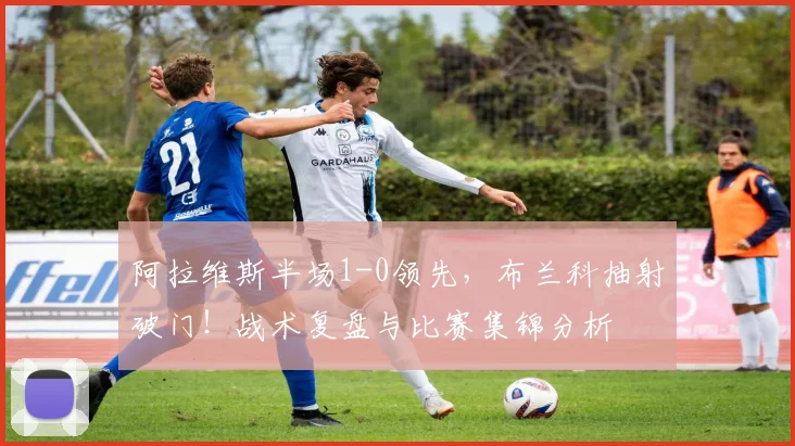 阿拉维斯半场1-0领先，布兰科抽射破门！战术复盘与比赛集锦分析