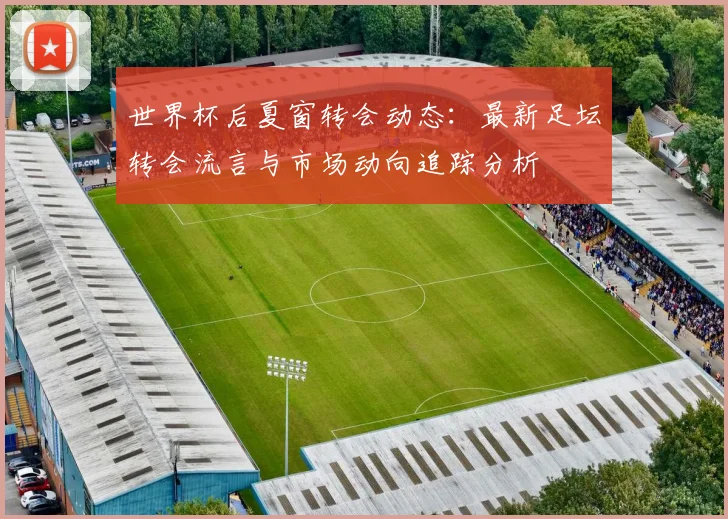 世界杯后夏窗转会动态:最新足坛转会流言与市场动向追踪分析
