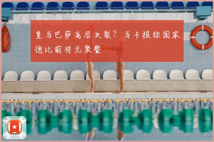 皇马巴萨高层决裂?马卡报称国家德比前将无聚餐