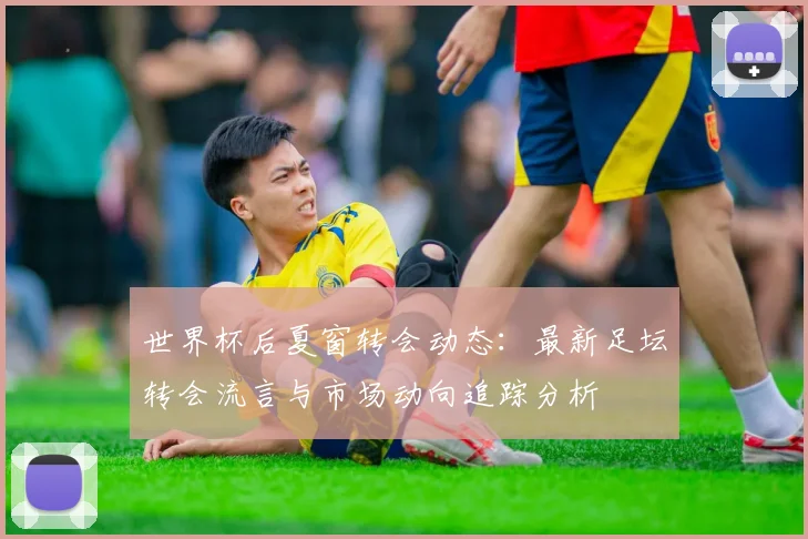 世界杯后夏窗转会动态：最新足坛转会流言与市场动向追踪分析