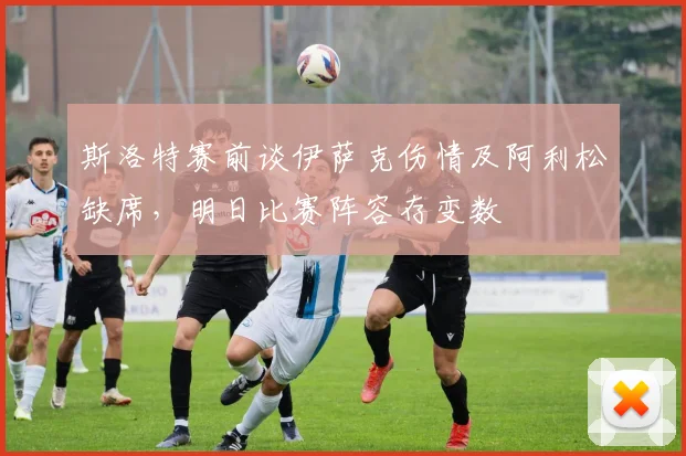 斯洛特赛前谈伊萨克伤情及阿利松缺席，明日比赛阵容存变数