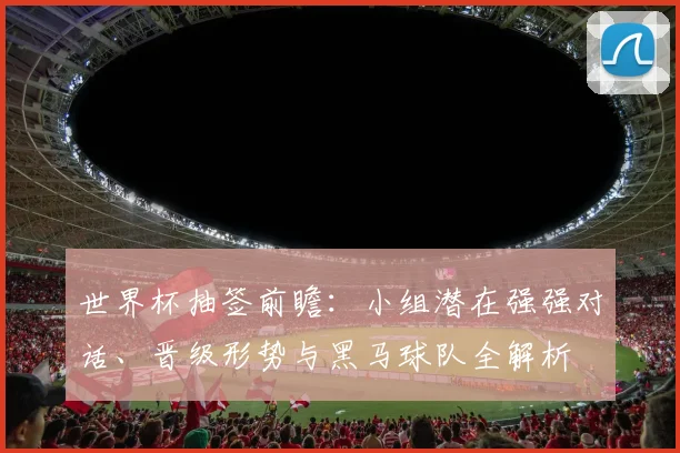 世界杯抽签前瞻:小组潜在强强对话、晋级形势与黑马球队全解析