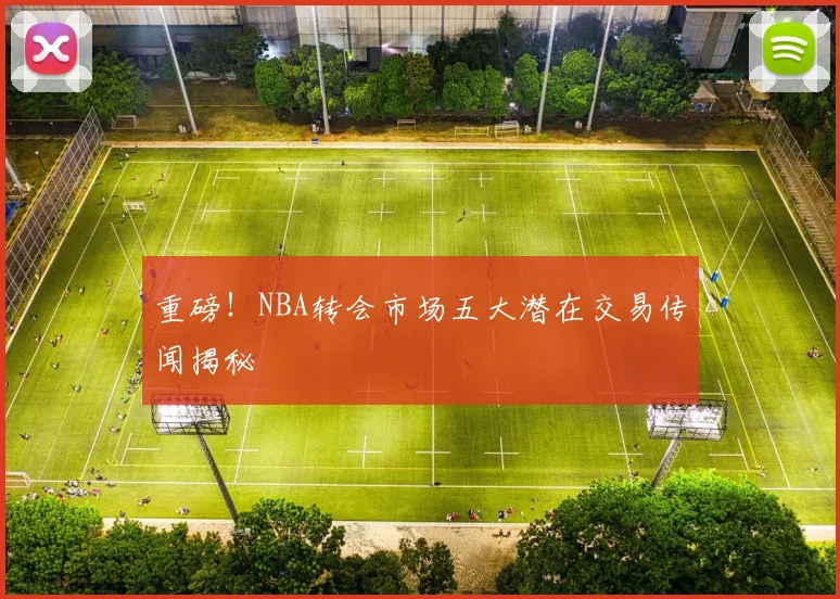 重磅!NBA转会市场五大潜在交易传闻揭秘