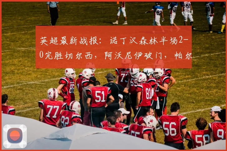 英超最新战报:诺丁汉森林半场2-0完胜切尔西,阿沃尼伊破门,帕尔默关键点球遭扑救