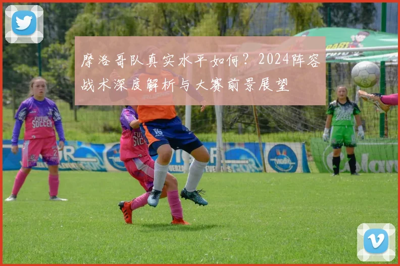 摩洛哥队真实水平如何?2024阵容战术深度解析与大赛前景展望